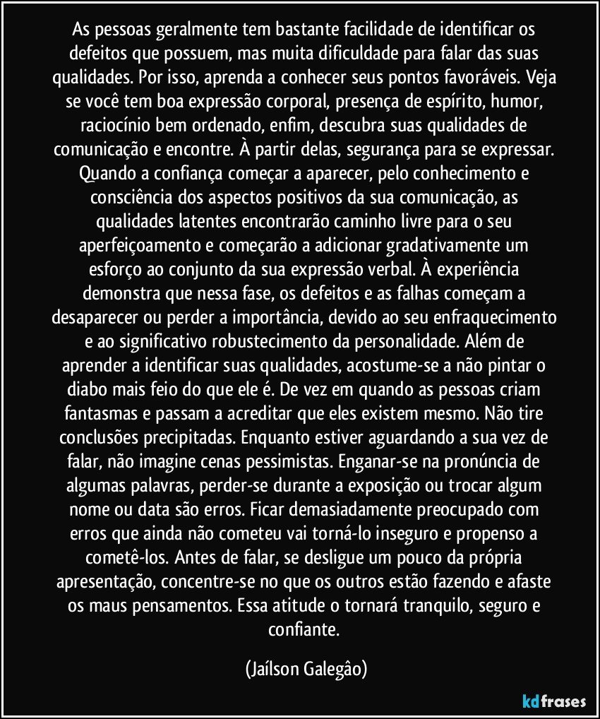 As pessoas geralmente tem  bastante facilidade de identificar os defeitos que possuem, mas muita dificuldade para falar das suas qualidades. Por isso, aprenda a conhecer seus pontos favoráveis. Veja se você tem boa expressão corporal, presença de espírito, humor, raciocínio bem ordenado, enfim, descubra suas  qualidades de comunicação e encontre. À partir delas, segurança para se expressar. Quando a confiança começar a aparecer, pelo conhecimento e consciência dos aspectos positivos da sua comunicação, as qualidades latentes encontrarão caminho livre para o seu aperfeiçoamento e começarão a adicionar gradativamente um esforço ao conjunto da sua expressão verbal. À experiência demonstra que nessa fase, os defeitos e as falhas começam a desaparecer ou perder a importância, devido ao seu enfraquecimento e ao significativo robustecimento da personalidade. Além de aprender a identificar suas qualidades, acostume-se a não pintar o diabo mais feio do que ele é. De vez em quando as pessoas criam fantasmas e passam a acreditar que eles existem mesmo. Não tire conclusões precipitadas. Enquanto estiver aguardando a sua vez de falar, não imagine cenas pessimistas. Enganar-se na pronúncia de algumas palavras, perder-se durante a exposição ou trocar algum nome ou data são erros. Ficar demasiadamente preocupado com erros que ainda não cometeu vai torná-lo inseguro e propenso a cometê-los. Antes de falar, se desligue um pouco da própria apresentação, concentre-se no que os outros estão fazendo e afaste os maus pensamentos. Essa atitude o tornará tranquilo, seguro e confiante. (Jaílson Galegâo)