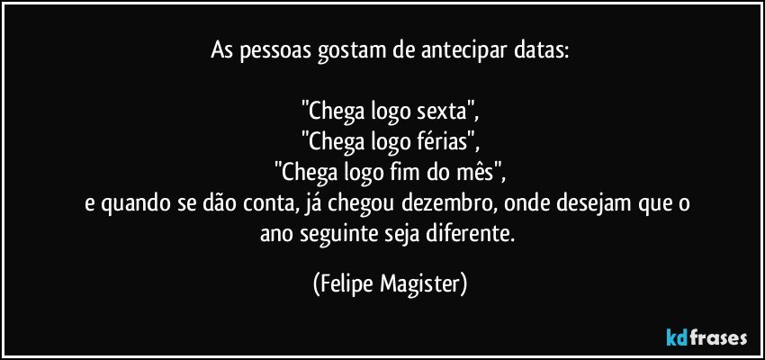 As pessoas gostam de antecipar datas:

"Chega logo sexta",
"Chega logo férias",
"Chega logo fim do mês",
e quando se dão conta, já chegou dezembro, onde desejam que o ano seguinte seja diferente. (Felipe Magister)