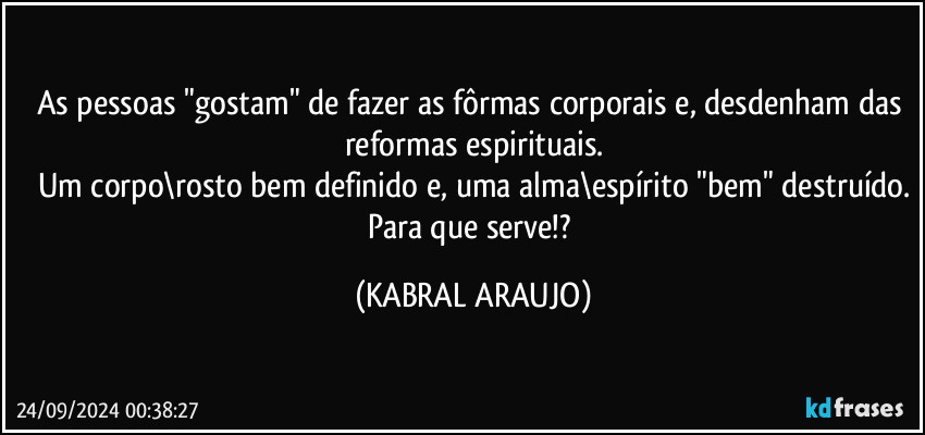 As pessoas "gostam" de fazer as fôrmas corporais e, desdenham das reformas espirituais.
Um corpo\rosto bem definido e, uma alma\espírito "bem" destruído.
Para que serve!? (KABRAL ARAUJO)