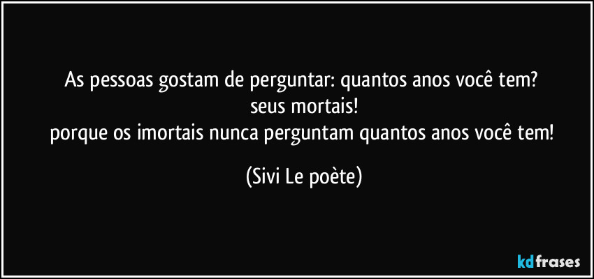 As pessoas gostam de perguntar: quantos anos você tem? 
seus mortais!
porque os imortais nunca perguntam quantos anos você tem! (Sivi Le poète)