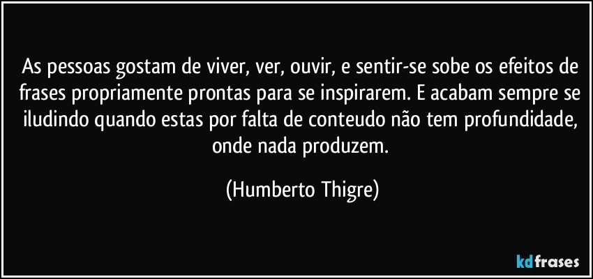 As pessoas gostam de viver, ver, ouvir, e sentir-se sobe os efeitos de frases propriamente prontas para se inspirarem. E acabam sempre se iludindo quando estas por falta de conteudo não tem profundidade, onde nada produzem. (Humberto Thigre)