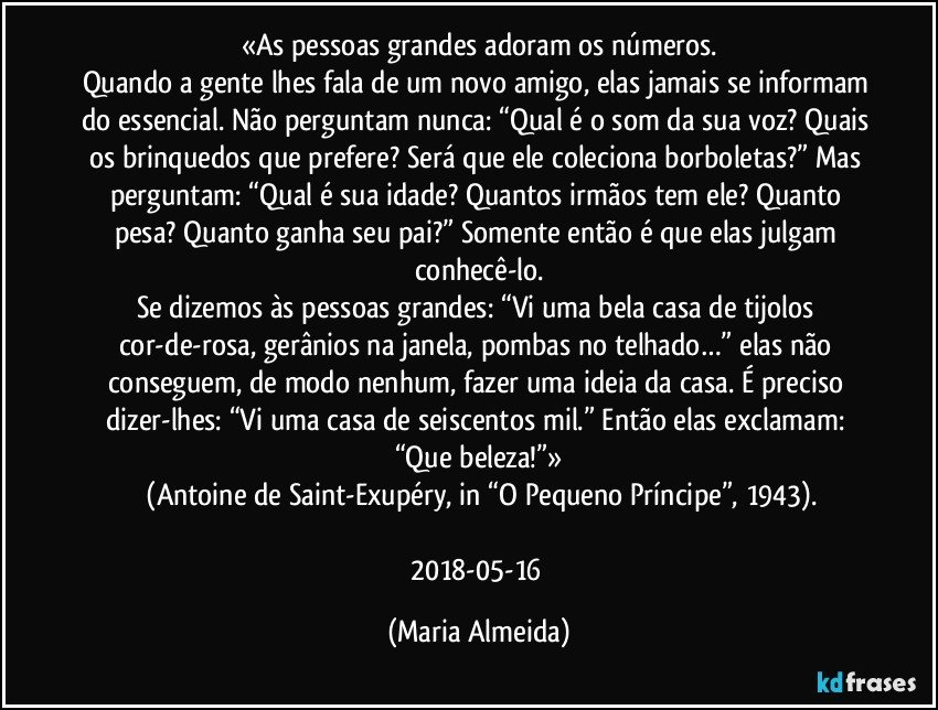 «As pessoas grandes adoram os números.
Quando a gente lhes fala de um novo amigo, elas jamais se informam do essencial. Não perguntam nunca: “Qual é o som da sua voz? Quais os brinquedos que prefere? Será que ele coleciona borboletas?” Mas perguntam: “Qual é sua idade? Quantos irmãos tem ele? Quanto pesa? Quanto ganha seu pai?” Somente então é que elas julgam conhecê-lo.
Se dizemos às pessoas grandes: “Vi uma bela casa de tijolos cor-de-rosa, gerânios na janela, pombas no telhado…” elas não conseguem, de modo nenhum, fazer uma ideia da casa. É preciso dizer-lhes: “Vi uma casa de seiscentos mil.” Então elas exclamam: “Que beleza!”»
 (Antoine de Saint-Exupéry, in “O Pequeno Príncipe”, 1943).

2018-05-16 (Maria Almeida)