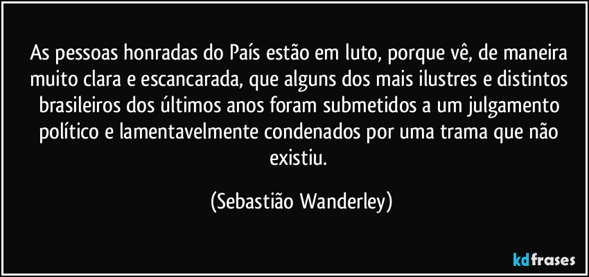 As pessoas honradas do País estão em luto, porque vê, de maneira muito clara e escancarada, que alguns dos mais ilustres e distintos brasileiros dos últimos anos foram submetidos a um julgamento político e lamentavelmente condenados por uma trama que não existiu. (Sebastião Wanderley)