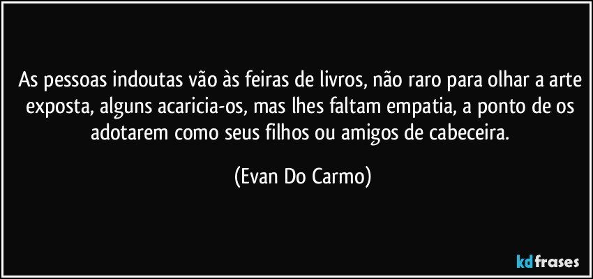 As pessoas indoutas vão às feiras de livros, não raro para olhar a arte exposta, alguns acaricia-os, mas lhes faltam empatia, a ponto de os adotarem como seus filhos ou amigos de cabeceira. (Evan Do Carmo)