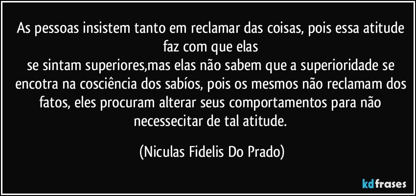 As pessoas insistem tanto em reclamar das coisas, pois essa atitude faz com que elas 
se sintam superiores,mas elas não sabem que a superioridade se encotra na cosciência dos sabíos, pois os mesmos não reclamam  dos fatos, eles procuram alterar seus comportamentos para não necessecitar de tal atitude. (Niculas Fidelis Do Prado)
