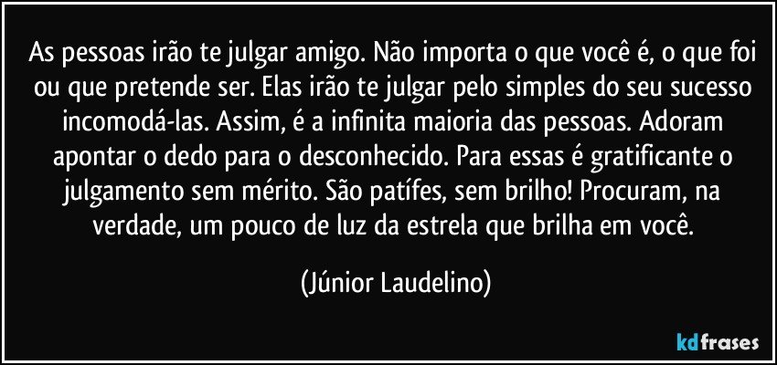 As pessoas irão te julgar amigo. Não importa o que você é, o que foi ou que pretende ser. Elas irão te julgar pelo simples do seu sucesso incomodá-las. Assim, é a infinita maioria das pessoas. Adoram apontar o dedo para o desconhecido. Para essas é gratificante o julgamento sem mérito. São patífes, sem brilho! Procuram, na verdade, um pouco de luz da estrela que brilha em você. (Júnior Laudelino)