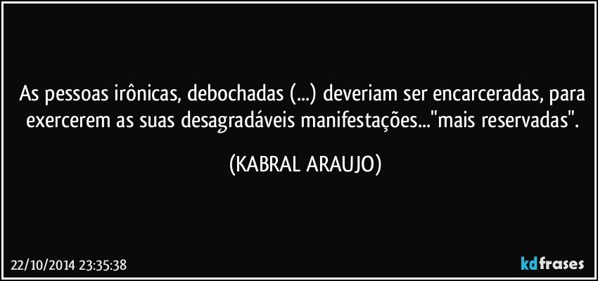 As pessoas irônicas, debochadas (...) deveriam ser encarceradas, para exercerem as suas desagradáveis manifestações..."mais reservadas". (KABRAL ARAUJO)