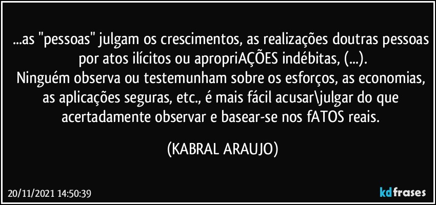 ...as "pessoas" julgam os crescimentos, as realizações doutras pessoas por atos ilícitos ou apropriAÇÕES indébitas, (...).
Ninguém observa ou testemunham sobre os esforços, as economias, as aplicações seguras, etc., é  mais fácil acusar\julgar do que acertadamente observar e basear-se nos fATOS reais. (KABRAL ARAUJO)