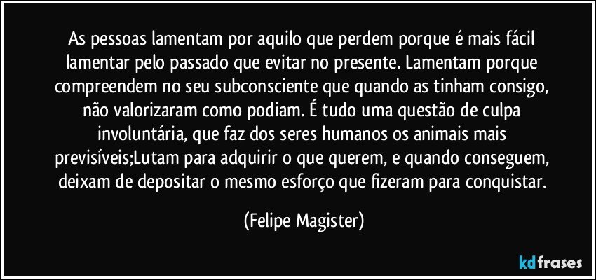 As pessoas lamentam por aquilo que perdem porque é mais fácil lamentar pelo passado que evitar no presente. Lamentam porque compreendem no seu subconsciente que quando as tinham consigo, não valorizaram como podiam. É tudo uma questão de culpa involuntária, que faz dos seres humanos os animais mais previsíveis;Lutam para adquirir o que querem, e quando conseguem, deixam de depositar o mesmo esforço que fizeram para conquistar. (Felipe Magister)