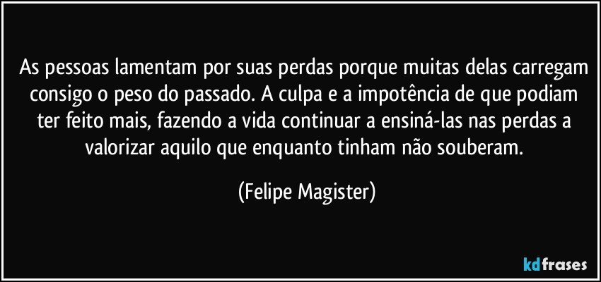 As pessoas lamentam por suas perdas porque muitas delas carregam consigo o peso do passado. A culpa e a impotência de que podiam ter feito mais, fazendo a vida continuar a ensiná-las nas perdas a valorizar aquilo que enquanto tinham não souberam. (Felipe Magister)