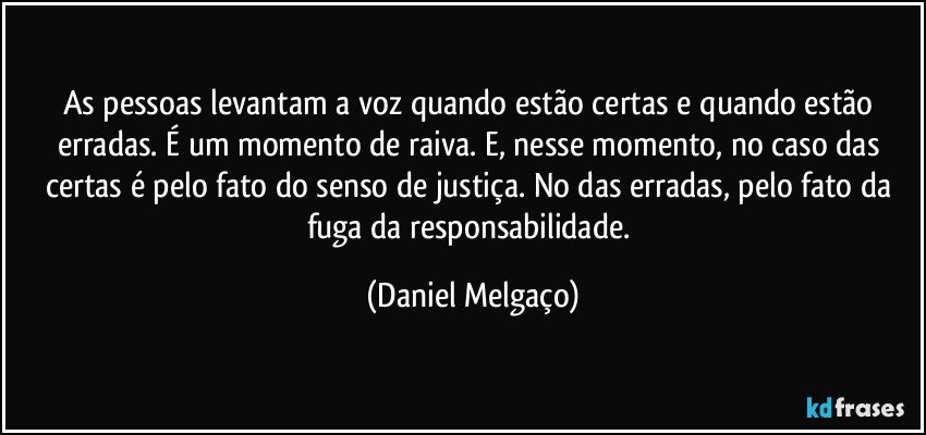 As pessoas levantam a voz quando estão certas e quando estão erradas. É um momento de raiva. E, nesse momento, no caso das certas é pelo fato do senso de justiça. No das erradas, pelo fato da fuga da responsabilidade. (Daniel Melgaço)