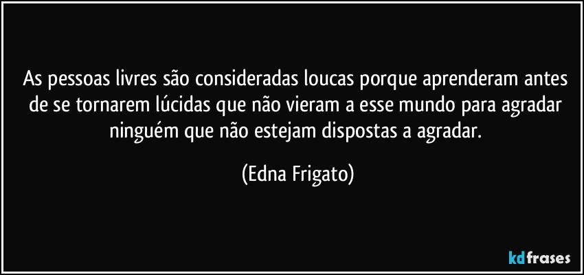 As pessoas livres são consideradas loucas porque aprenderam antes de se tornarem lúcidas que não vieram a esse mundo para agradar ninguém que não estejam dispostas a  agradar. (Edna Frigato)