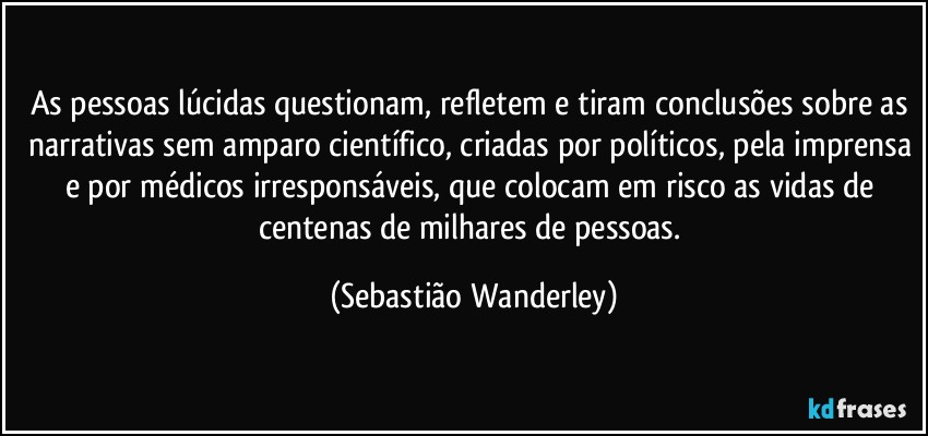 As pessoas lúcidas questionam, refletem e tiram conclusões sobre as narrativas sem amparo científico, criadas por políticos, pela imprensa e por médicos irresponsáveis, que colocam em risco as vidas de centenas de milhares de pessoas. (Sebastião Wanderley)