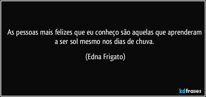 As pessoas mais felizes que eu conheço são aquelas que aprenderam a ser sol mesmo nos dias de chuva. (Edna Frigato)