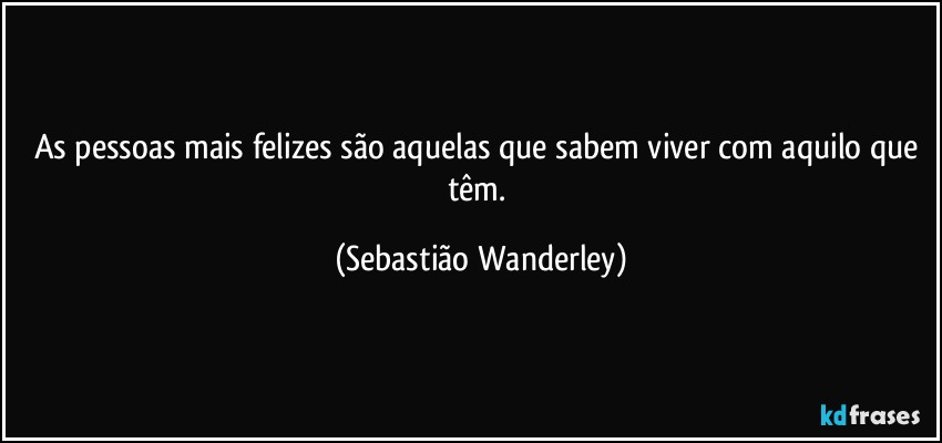 As pessoas mais felizes são aquelas que sabem viver com aquilo que têm. (Sebastião Wanderley)