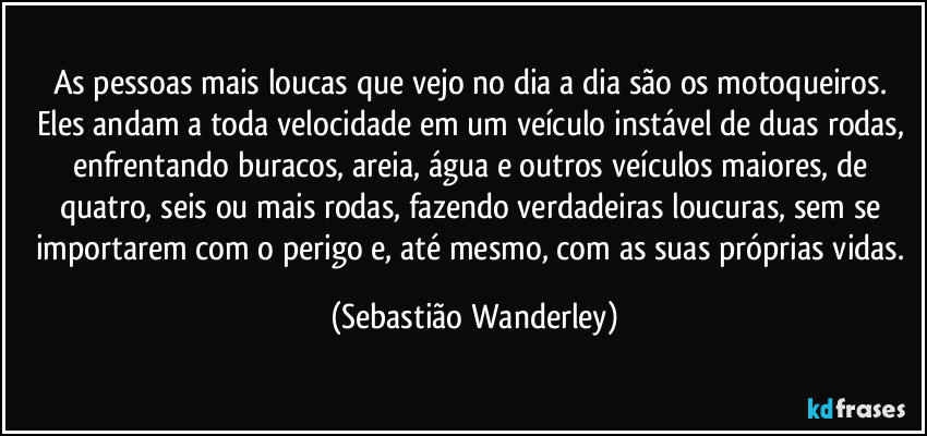 As pessoas mais loucas que vejo no dia a dia são os motoqueiros. Eles andam a toda velocidade em um veículo instável de duas rodas, enfrentando buracos, areia, água e outros veículos maiores, de quatro, seis ou mais rodas, fazendo verdadeiras loucuras, sem se importarem com o perigo e, até mesmo, com as suas próprias vidas. (Sebastião Wanderley)