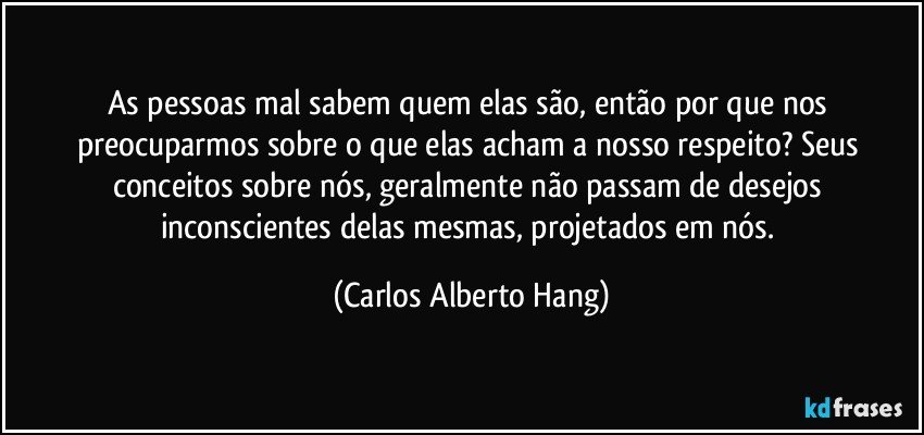 As pessoas mal sabem quem elas são, então por que nos preocuparmos sobre o que elas acham a nosso respeito? Seus conceitos sobre nós, geralmente não passam de desejos inconscientes delas mesmas, projetados em nós. (Carlos Alberto Hang)