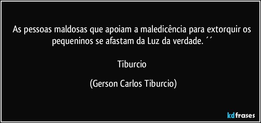 As pessoas maldosas que apoiam a maledicência para extorquir os pequeninos se afastam da Luz da verdade. ´´ 

Tiburcio (Gerson Carlos Tiburcio)