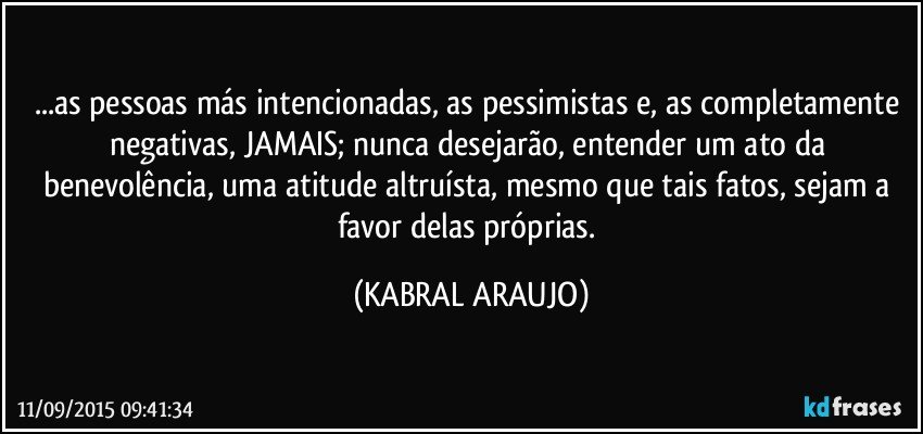 ...as pessoas más intencionadas, as pessimistas e, as completamente negativas, JAMAIS; nunca desejarão, entender um ato da benevolência, uma atitude altruísta, mesmo que tais fatos, sejam a favor delas próprias. (KABRAL ARAUJO)