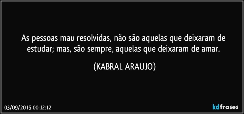 As pessoas mau resolvidas, não são aquelas que deixaram de estudar; mas, são sempre, aquelas que deixaram de amar. (KABRAL ARAUJO)