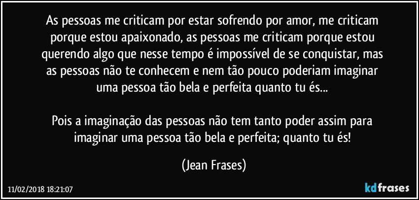 As pessoas me criticam por estar sofrendo por amor, me criticam porque estou apaixonado, as pessoas me criticam porque estou querendo algo que nesse tempo é impossível de se conquistar, mas as pessoas não te conhecem e nem tão pouco poderiam imaginar uma pessoa tão bela e perfeita quanto tu és... 

Pois a imaginação das pessoas não tem tanto poder assim para imaginar uma pessoa tão bela e perfeita; quanto tu és! (Jean Frases)