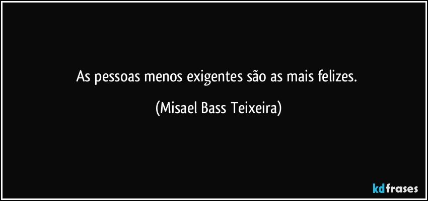 As pessoas menos exigentes são as mais felizes. (Misael Bass Teixeira)