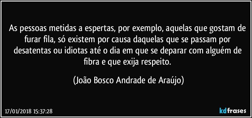 As pessoas metidas a espertas, por exemplo, aquelas que gostam de furar fila, só existem por causa daquelas que se passam por desatentas ou idiotas até o dia em que se deparar com alguém de fibra e que exija respeito. (João Bosco Andrade de Araújo)