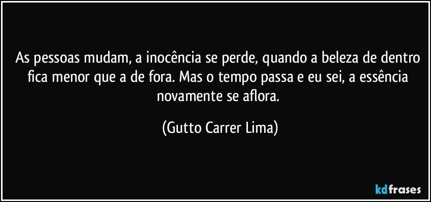 As pessoas mudam, a inocência se perde, quando a beleza de dentro fica menor que a de fora. Mas o tempo passa e eu sei, a essência novamente se aflora. (Gutto Carrer Lima)