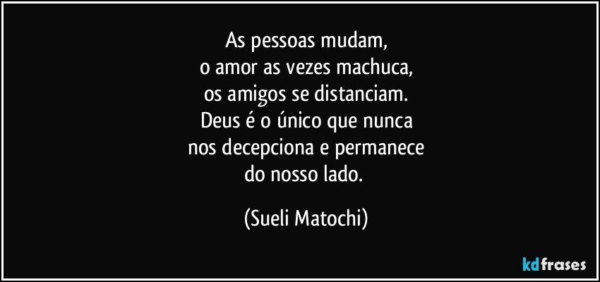 As pessoas mudam,
o amor as vezes machuca,
os amigos se distanciam.
Deus é o único que nunca
nos decepciona e permanece
do nosso lado. (Sueli Matochi)