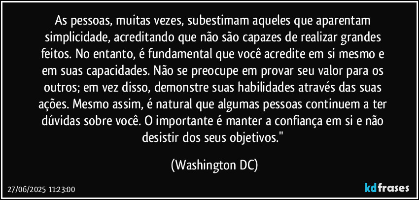 As pessoas, muitas vezes, subestimam aqueles que aparentam simplicidade, acreditando que não são capazes de realizar grandes feitos. No entanto, é fundamental que você acredite em si mesmo e em suas capacidades. Não se preocupe em provar seu valor para os outros; em vez disso, demonstre suas habilidades através das suas ações. Mesmo assim, é natural que algumas pessoas continuem a ter dúvidas sobre você. O importante é manter a confiança em si e não desistir dos seus objetivos." (Washington DC)