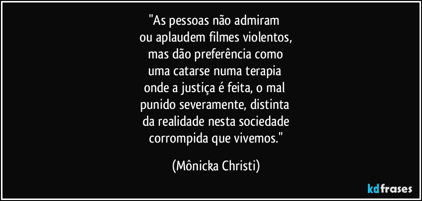 "As pessoas não admiram
ou aplaudem filmes violentos,
mas dão preferência como
uma catarse numa terapia
onde a justiça é feita, o mal
punido severamente, distinta
da realidade nesta sociedade
corrompida que vivemos." (Mônicka Christi)