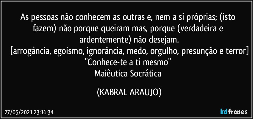 As pessoas não conhecem as outras e, nem a si próprias; (isto fazem) não porque queiram mas, porque (verdadeira e ardentemente) não desejam.
[arrogância, egoísmo, ignorância, medo, orgulho, presunção e terror]
"Conhece-te a ti mesmo" 
Maiêutica Socrática (KABRAL ARAUJO)