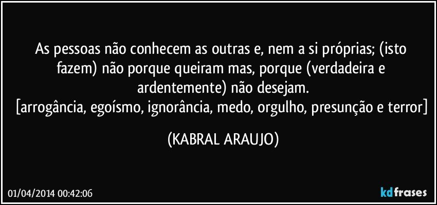 As pessoas não conhecem as outras e, nem a si próprias; (isto fazem) não porque queiram mas, porque (verdadeira e ardentemente) não desejam.
[arrogância, egoísmo, ignorância, medo, orgulho, presunção e terror] (KABRAL ARAUJO)