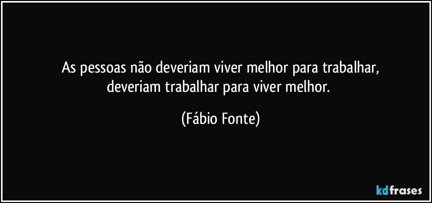 As pessoas não deveriam viver melhor para trabalhar,
deveriam trabalhar para viver melhor. (Fábio Fonte)