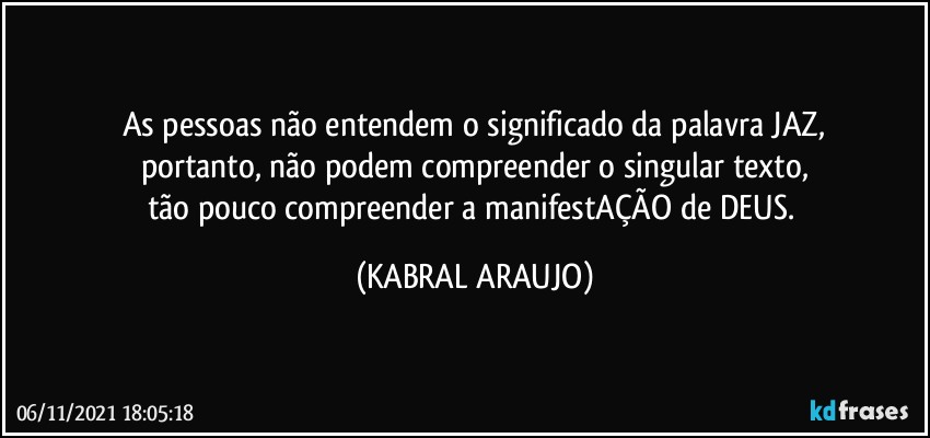 As pessoas não entendem o significado da palavra JAZ,
portanto, não podem compreender o singular texto,
tão pouco compreender a manifestAÇÃO de DEUS. (KABRAL ARAUJO)