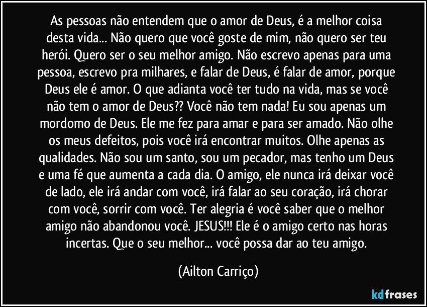 As pessoas não entendem que o amor de Deus, é a melhor coisa desta vida... Não quero que você goste de mim, não quero ser teu herói. Quero ser o seu melhor amigo. Não escrevo apenas para uma pessoa, escrevo pra milhares, e falar de Deus, é falar de amor, porque Deus ele é amor. O que adianta você ter tudo na vida, mas se você não tem o amor de Deus?? Você não tem nada! Eu sou apenas um mordomo de Deus. Ele me fez para amar e para ser amado. Não olhe os meus defeitos, pois você irá encontrar muitos. Olhe apenas as qualidades. Não sou um santo, sou um pecador, mas tenho um Deus e uma fé que aumenta a cada dia. O amigo, ele nunca irá deixar você de lado, ele irá andar com você, irá falar ao seu coração, irá chorar com você, sorrir com você. Ter alegria é você saber que o melhor amigo não abandonou você. JESUS!!! Ele é o amigo certo nas horas incertas. Que o seu melhor... você possa dar ao teu amigo. (Ailton Carriço)