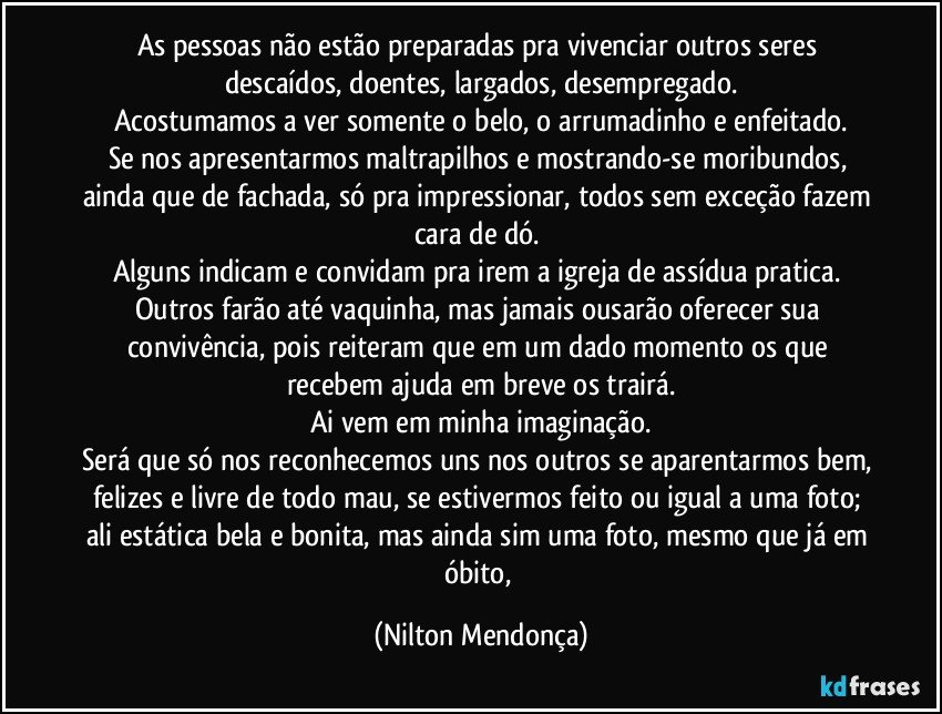 As pessoas não estão preparadas pra vivenciar outros seres descaídos, doentes, largados, desempregado.
Acostumamos a ver somente o belo, o arrumadinho e enfeitado.
Se nos apresentarmos maltrapilhos e mostrando-se moribundos, ainda que de fachada, só pra impressionar, todos sem exceção fazem cara de dó. 
Alguns indicam e convidam pra irem a igreja de assídua pratica. 
Outros farão até vaquinha, mas jamais ousarão oferecer sua convivência, pois reiteram que em um dado momento os que recebem ajuda em breve os trairá.
Ai vem em minha imaginação.
Será que só nos reconhecemos uns nos outros se aparentarmos bem, felizes e livre de todo mau, se estivermos feito ou igual a uma foto; ali estática bela e bonita, mas ainda sim uma foto, mesmo que já em óbito, (Nilton Mendonça)