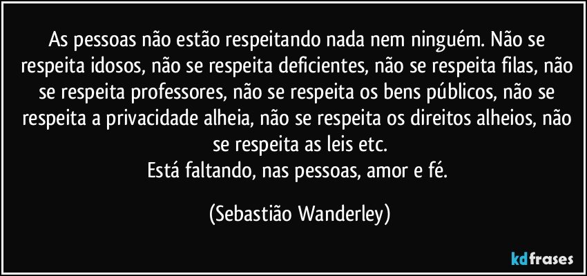 As pessoas não estão respeitando nada nem ninguém. Não se respeita idosos, não se respeita deficientes, não se respeita filas, não se respeita professores, não se respeita os bens públicos, não se respeita a privacidade alheia, não se respeita os direitos alheios, não se respeita as leis etc.
Está faltando, nas pessoas, amor e fé. (Sebastião Wanderley)