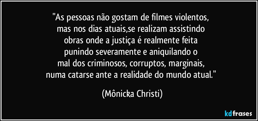 "As pessoas não gostam de filmes violentos, 
mas nos dias atuais,se realizam assistindo 
obras onde a justiça é realmente feita 
punindo severamente e aniquilando o 
mal dos criminosos, corruptos, marginais, 
numa catarse ante a realidade do mundo atual." (Mônicka Christi)