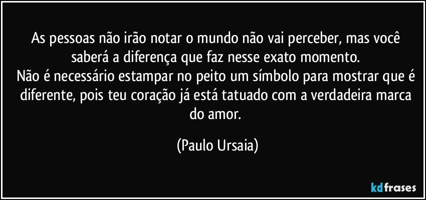 As pessoas não irão notar o mundo não vai perceber, mas você saberá a diferença que faz nesse exato momento. 
Não é necessário estampar no peito um símbolo para mostrar que é diferente, pois teu coração já está tatuado com a verdadeira marca do amor. (Paulo Ursaia)