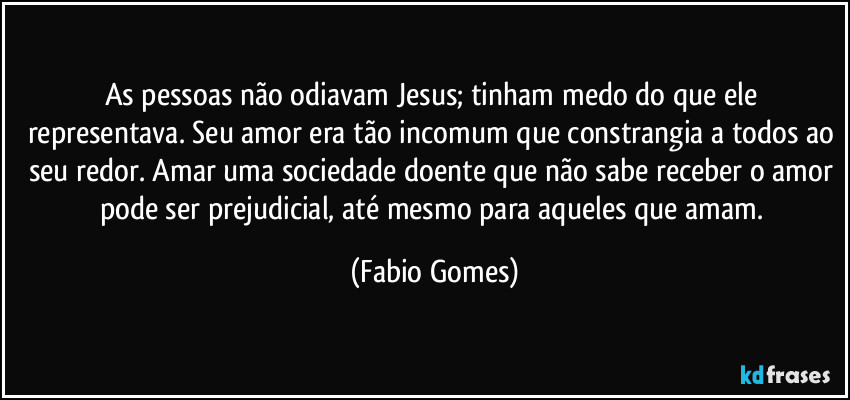As pessoas não odiavam Jesus; tinham medo do que ele representava. Seu amor era tão incomum que constrangia a todos ao seu redor. Amar uma sociedade doente que não sabe receber o amor pode ser prejudicial, até mesmo para aqueles que amam. (Fabio Gomes)