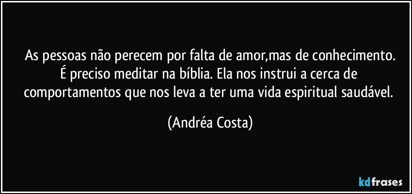 As pessoas não perecem por falta de amor,mas de conhecimento.
É preciso meditar na bíblia. Ela nos instrui a cerca de comportamentos que nos leva a ter uma vida espiritual saudável. (Andréa Costa)