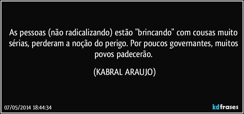 As pessoas (não radicalizando) estão "brincando" com cousas muito sérias, perderam a noção do perigo. Por poucos governantes, muitos povos padecerão. (KABRAL ARAUJO)