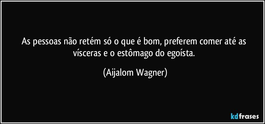 As pessoas não retém só o que é bom, preferem comer até as vísceras e o estômago do egoísta. (Aijalom Wagner)