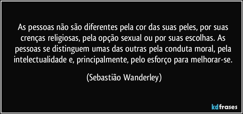 As pessoas não são diferentes pela cor das suas peles, por suas crenças religiosas, pela opção sexual ou por suas escolhas. As pessoas se distinguem umas das outras pela conduta moral, pela intelectualidade e, principalmente, pelo esforço para melhorar-se. (Sebastião Wanderley)