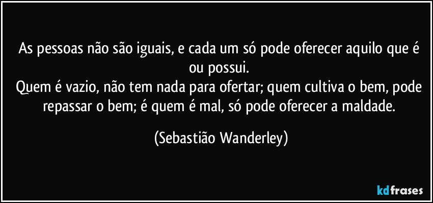 As pessoas não são iguais, e cada um só pode oferecer aquilo que é ou possui. 
Quem é vazio, não tem nada para ofertar; quem cultiva o bem, pode repassar o bem; é quem é mal, só pode oferecer a maldade. (Sebastião Wanderley)
