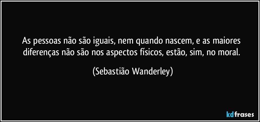 As pessoas não são iguais, nem quando nascem, e as maiores diferenças não são nos aspectos físicos, estão, sim, no moral. (Sebastião Wanderley)