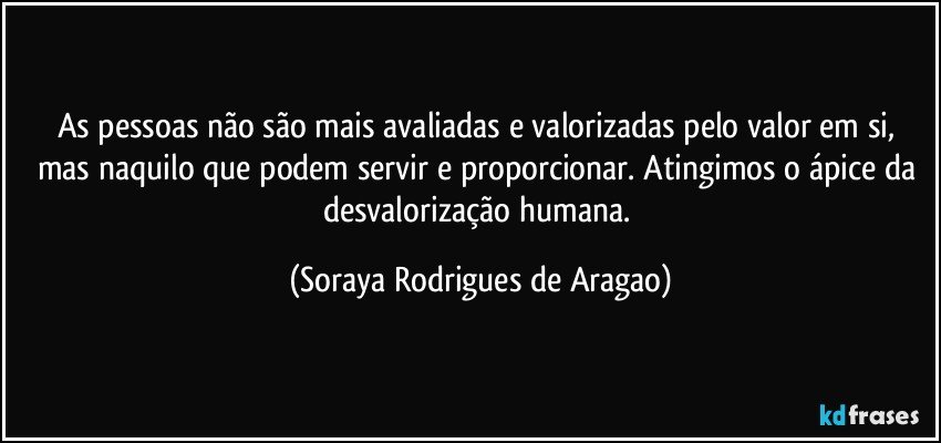 As pessoas não são mais avaliadas e valorizadas pelo valor em si, mas naquilo que podem servir e proporcionar. Atingimos o ápice da desvalorização humana. (Soraya Rodrigues de Aragao)