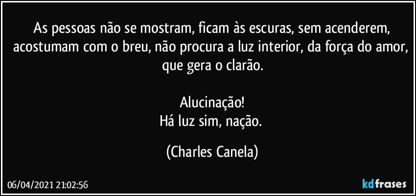 ⁠As pessoas não se mostram, ficam às escuras, sem acenderem, acostumam com o breu, não procura a luz interior, da força do amor, que gera o clarão.

Alucinação!
Há luz sim, nação. (Charles Canela)