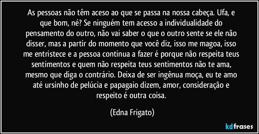 As pessoas não têm aceso ao que se passa na nossa cabeça. Ufa, e que bom, né? Se ninguém  tem acesso a individualidade do pensamento do outro, não vai saber o que o outro sente se ele não disser, mas a partir do momento que você diz, isso me magoa, isso  me entristece e a pessoa continua a fazer é porque não respeita teus sentimentos e quem não  respeita teus sentimentos não te ama, mesmo que diga o contrário. Deixa de ser ingênua moça, eu te amo até ursinho de pelúcia e papagaio dizem, amor, consideração e respeito é  outra coisa. (Edna Frigato)